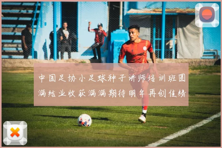 中国足协小足球种子讲师培训班圆满结业收获满满期待明年再创佳绩