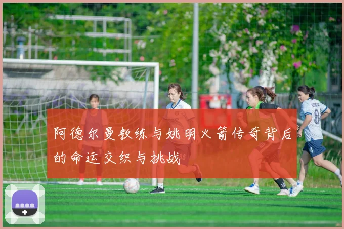 阿德尔曼教练与姚明火箭传奇背后的命运交织与挑战