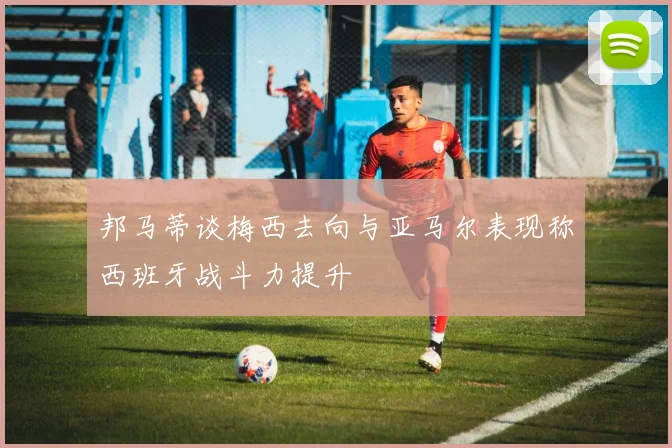 邦马蒂谈梅西去向与亚马尔表现称西班牙战斗力提升