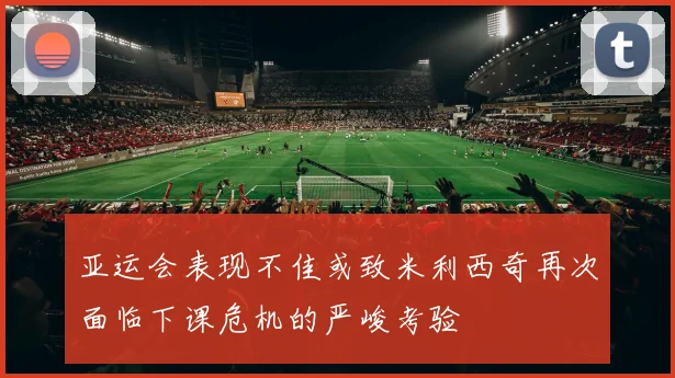 亚运会表现不佳或致米利西奇再次面临下课危机的严峻考验