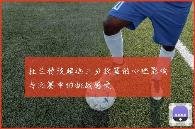 杜兰特谈超远三分投篮的心理影响与比赛中的挑战感受