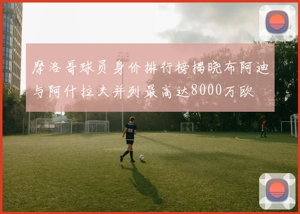 摩洛哥球员身价排行榜揭晓布阿迪与阿什拉夫并列最高达8000万欧