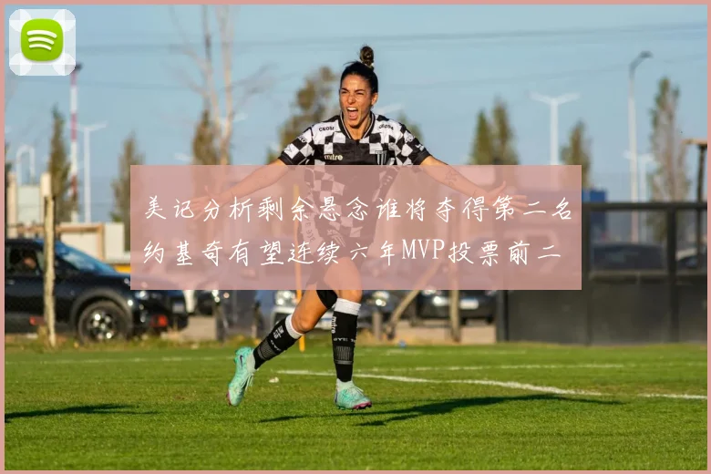 美记分析剩余悬念谁将夺得第二名约基奇有望连续六年MVP投票前二