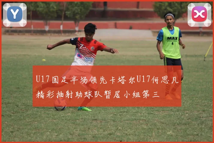 U17国足半场领先卡塔尔U17何思凡精彩抽射助球队暂居小组第三