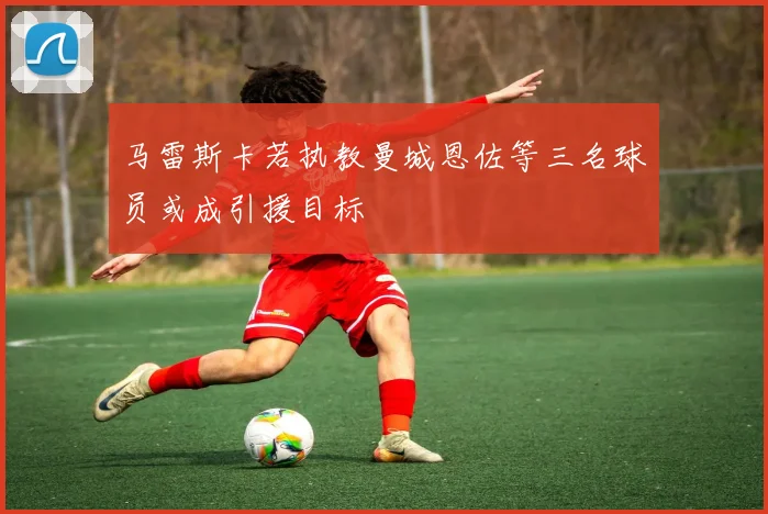 马雷斯卡若执教曼城恩佐等三名球员或成引援目标