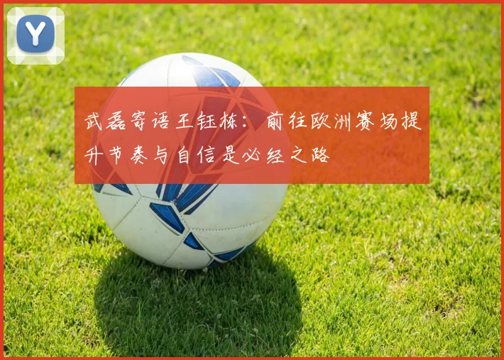 武磊寄语王钰栋：前往欧洲赛场提升节奏与自信是必经之路