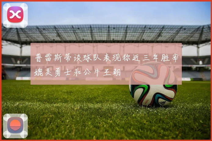 普雷斯蒂谈球队表现称近三年胜率媲美勇士和公牛王朝