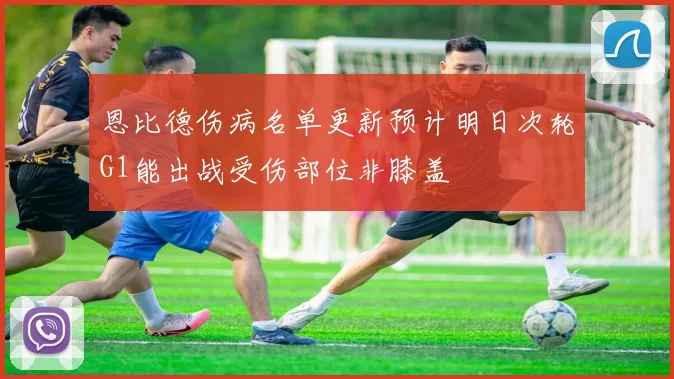 恩比德伤病名单更新预计明日次轮G1能出战受伤部位非膝盖