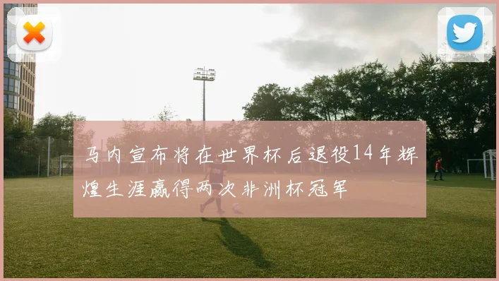 马内宣布将在世界杯后退役14年辉煌生涯赢得两次非洲杯冠军