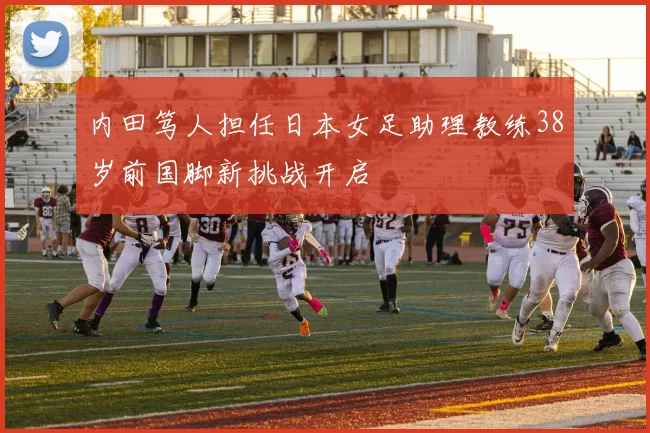 内田笃人担任日本女足助理教练38岁前国脚新挑战开启
