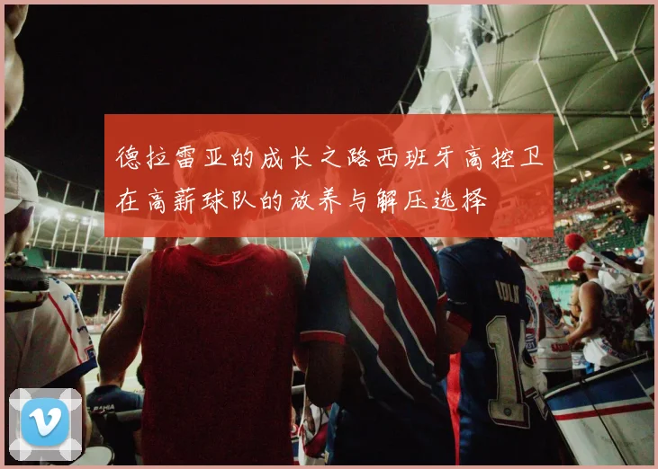 德拉雷亚的成长之路西班牙高控卫在高薪球队的放养与解压选择