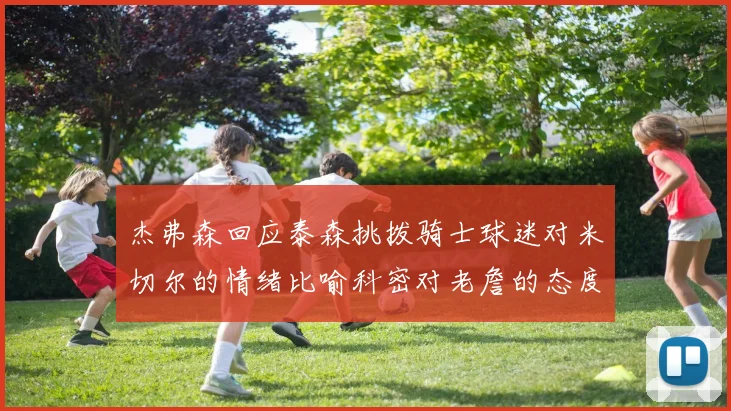 杰弗森回应泰森挑拨骑士球迷对米切尔的情绪比喻科密对老詹的态度